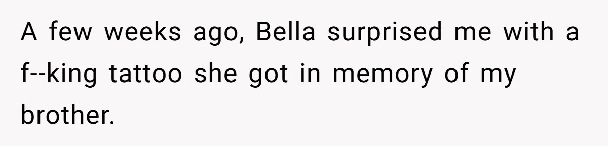 A few weeks ago, Bella surprised me with a f--king tattoo she got in memory of my brother.