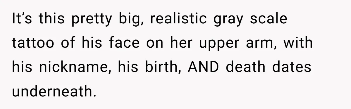 It’s this pretty big, realistic gray scale tattoo of his face on her upper arm, with his nickname, his birth, AND death dates underneath.