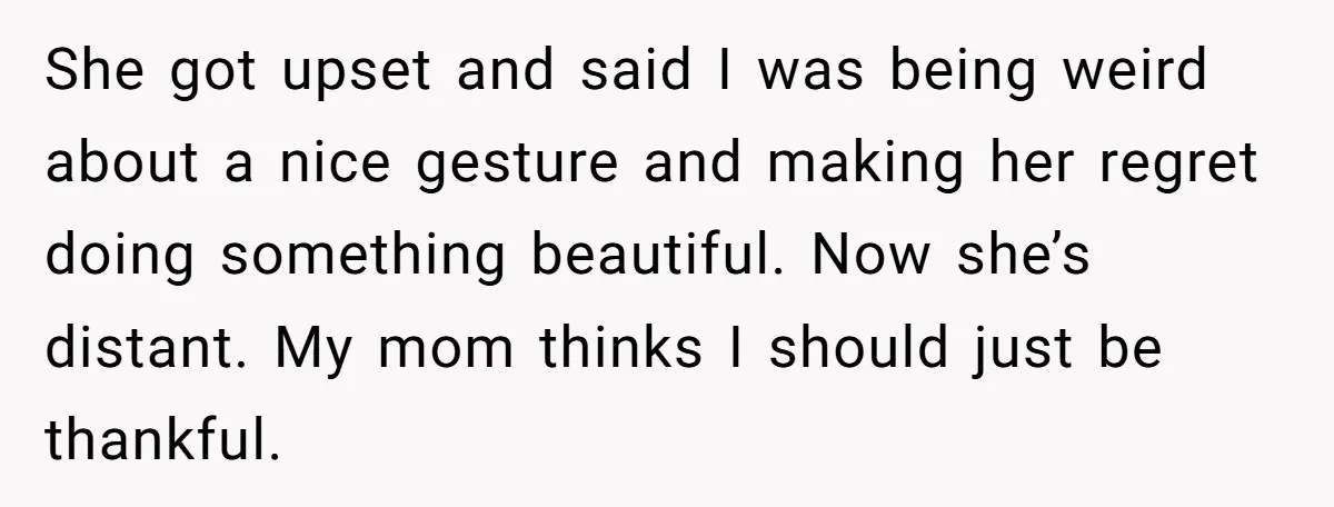 She got upset and said I was being weird about a nice gesture and making her regret doing something beautiful. Now she’s distant. My mom thinks I should just be...