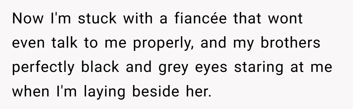 Now I'm stuck with a fiancée that wont even talk to me properly, and my brothers perfectly black and grey eyes staring at me when I'm laying beside her.
