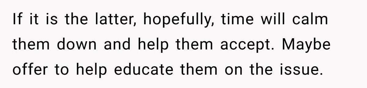 If it is the latter, hopefully, time will calm them down and help them accept. Maybe offer to help educate them on the issue.
