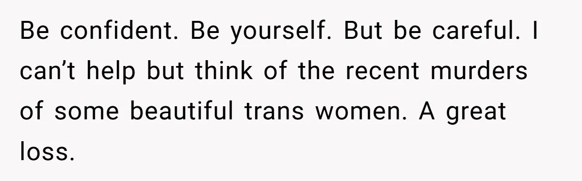 Be confident. Be yourself. But be careful. I can’t help but think of the recent murders of some beautiful trans women. A great loss.