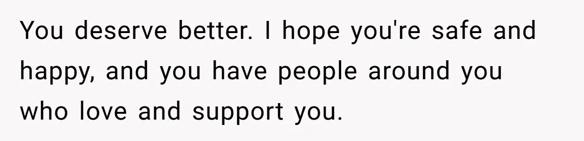 You deserve better. I hope you're safe and happy, and you have people around you who love and support you.