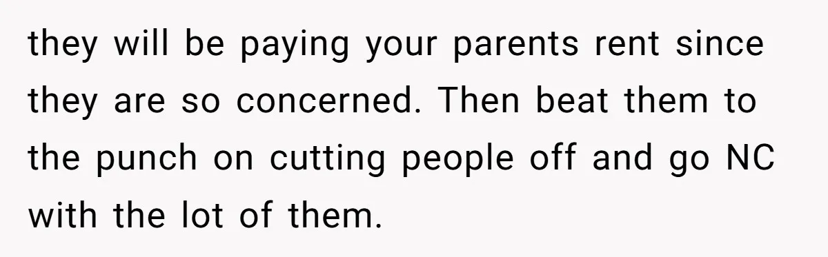they will be paying your parents rent since they are so concerned. Then beat them to the punch on cutting people off and go NC with the lot of them.