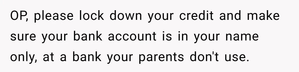 OP, please lock down your credit and make sure your bank account is in your name only, at a bank your parents don't use.