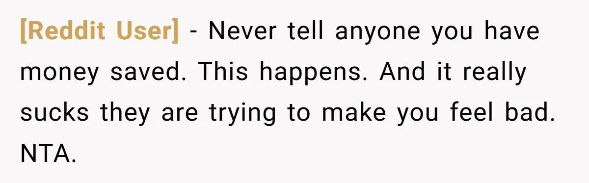 [Reddit User] - Never tell anyone you have money saved. This happens. And it really sucks they are trying to make you feel bad. NTA.
