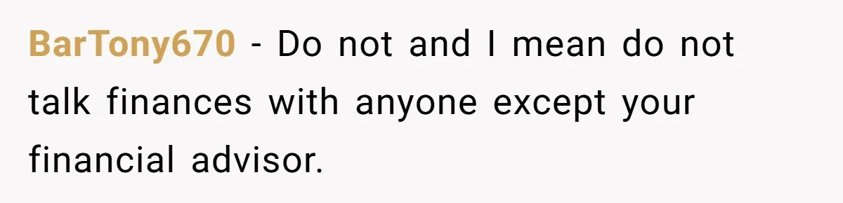 BarTony670 - Do not and I mean do not talk finances with anyone except your financial advisor.