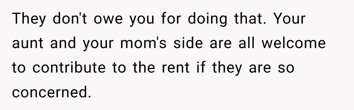 They don't owe you for doing that. Your aunt and your mom's side are all welcome to contribute to the rent if they are so concerned.