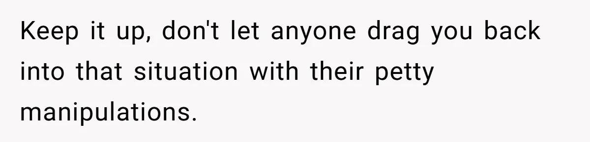 Keep it up, don't let anyone drag you back into that situation with their petty manipulations.