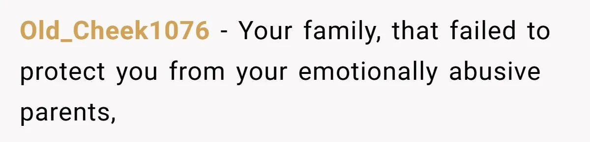 Old_Cheek1076 - Your family, that failed to protect you from your emotionally abusive parents,