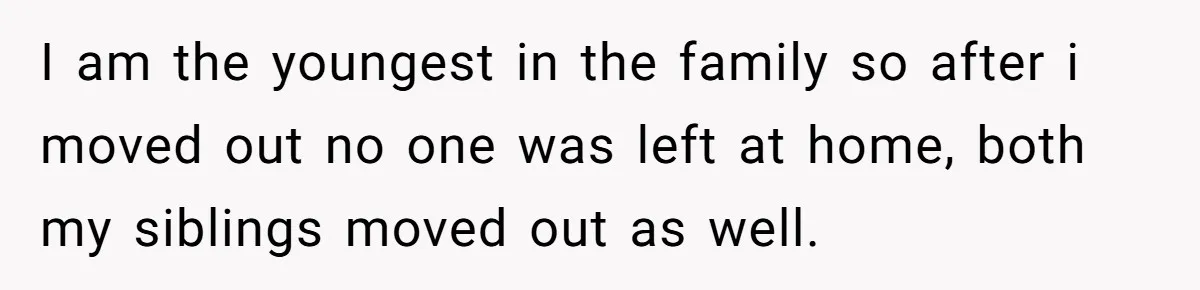 I am the youngest in the family so after i moved out no one was left at home, both my siblings moved out as well.