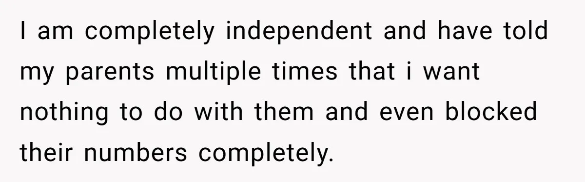I am completely independent and have told my parents multiple times that i want nothing to do with them and even blocked their numbers completely.