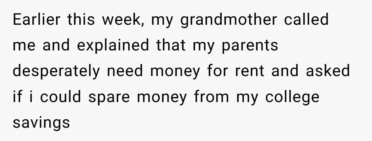 Earlier this week, my grandmother called me and explained that my parents desperately need money for rent and asked if i could spare money from my college savings