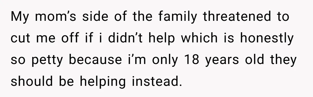 My mom’s side of the family threatened to cut me off if i didn’t help which is honestly so petty because i’m only 18 years old they should be helping...