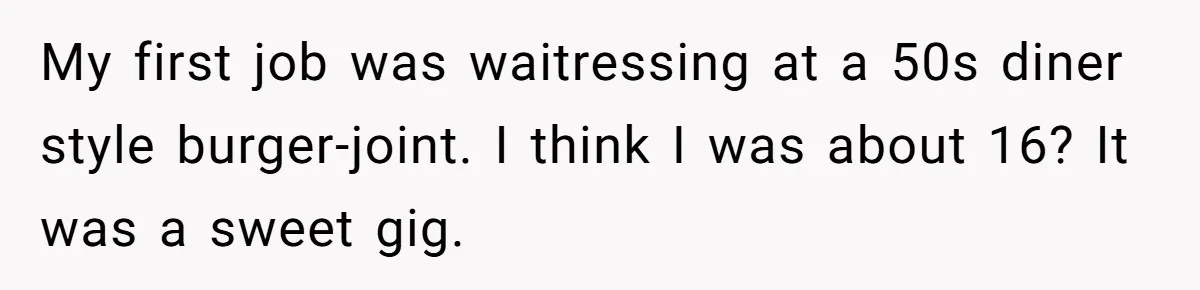 My first job was waitressing at a 50s diner style burger-joint. I think I was about 16? It was a sweet gig.