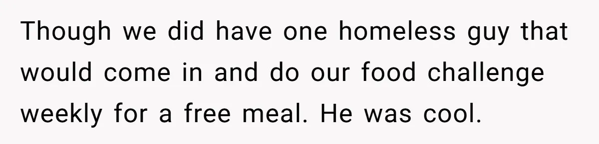 Though we did have one homeless guy that would come in and do our food challenge weekly for a free meal. He was cool.
