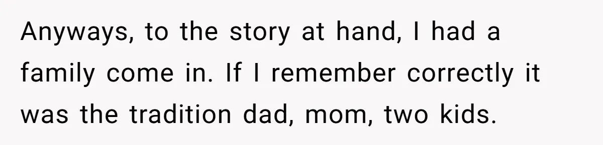 Anyways, to the story at hand, I had a family come in. If I remember correctly it was the tradition dad, mom, two kids.