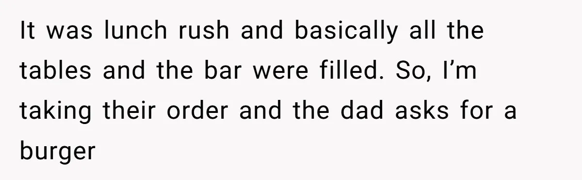It was lunch rush and basically all the tables and the bar were filled. So, I’m taking their order and the dad asks for a burger