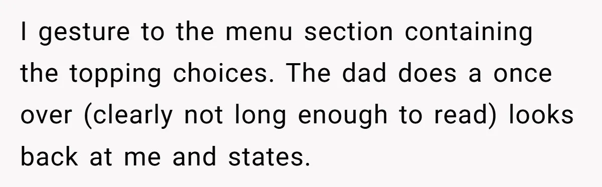 I gesture to the menu section containing the topping choices. The dad does a once over (clearly not long enough to read) looks back at me and states.
