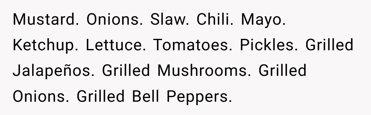 Mustard. Onions. Slaw. Chili. Mayo. Ketchup. Lettuce. Tomatoes. Pickles. Grilled Jalapeños. Grilled Mushrooms. Grilled Onions. Grilled Bell Peppers.