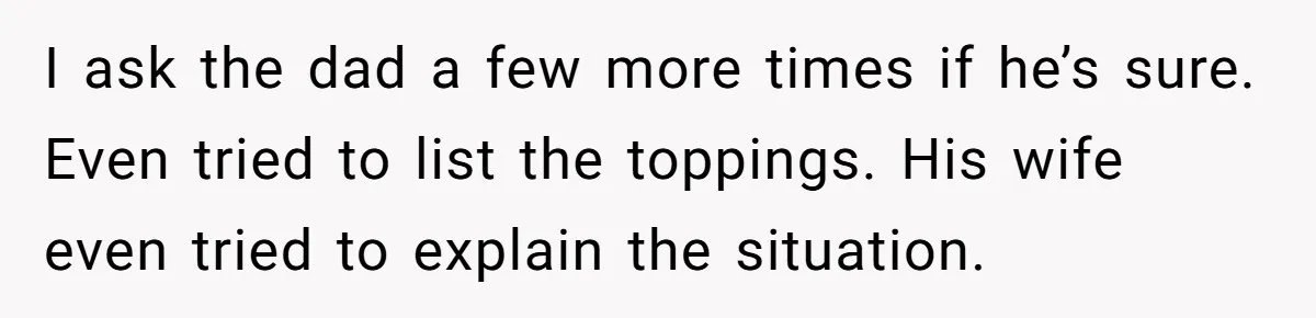 I ask the dad a few more times if he’s sure. Even tried to list the toppings. His wife even tried to explain the situation.