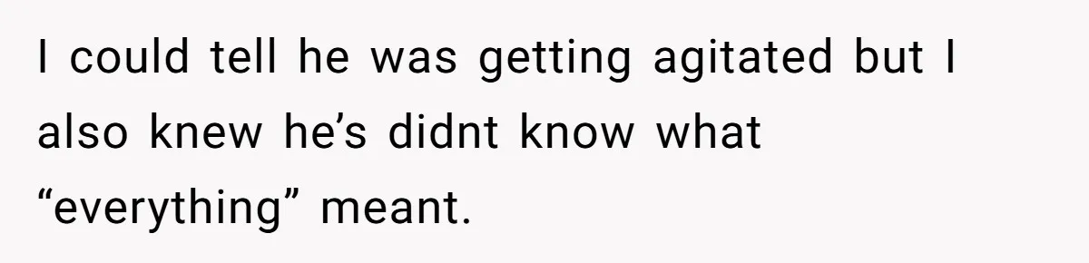 I could tell he was getting agitated but I also knew he’s didnt know what “everything” meant.