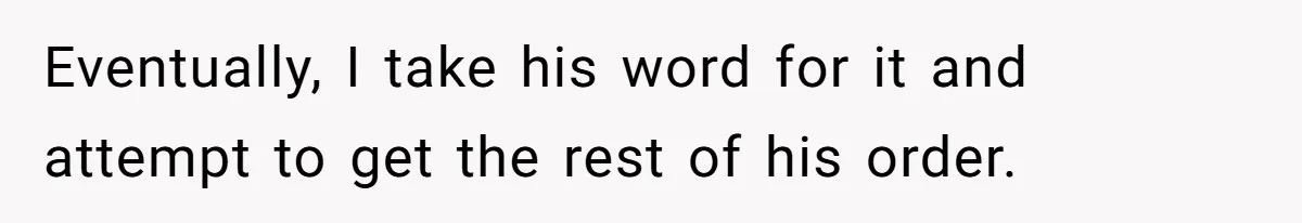 Eventually, I take his word for it and attempt to get the rest of his order.