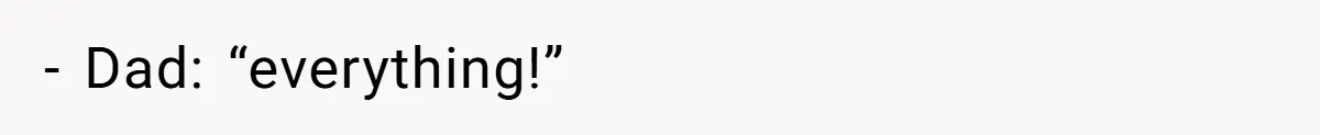 - Dad: “everything!”