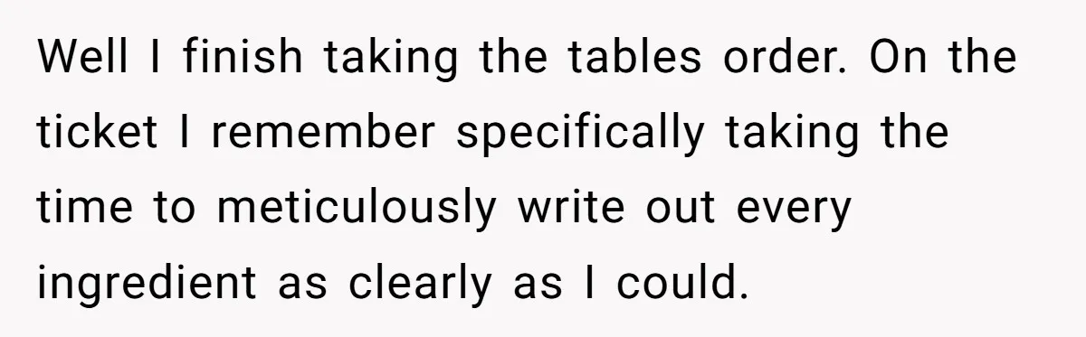 Well I finish taking the tables order. On the ticket I remember specifically taking the time to meticulously write out every ingredient as clearly as I could.