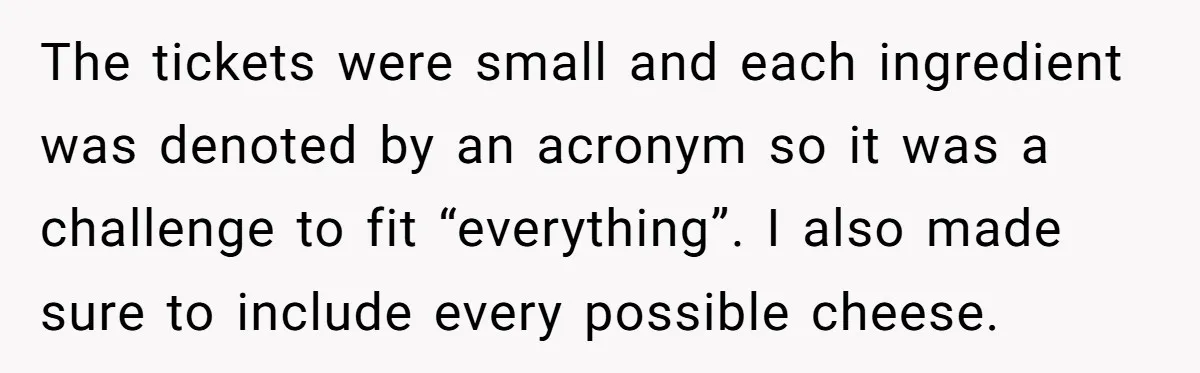 The tickets were small and each ingredient was denoted by an acronym so it was a challenge to fit “everything”. I also made sure to include every possible cheese.