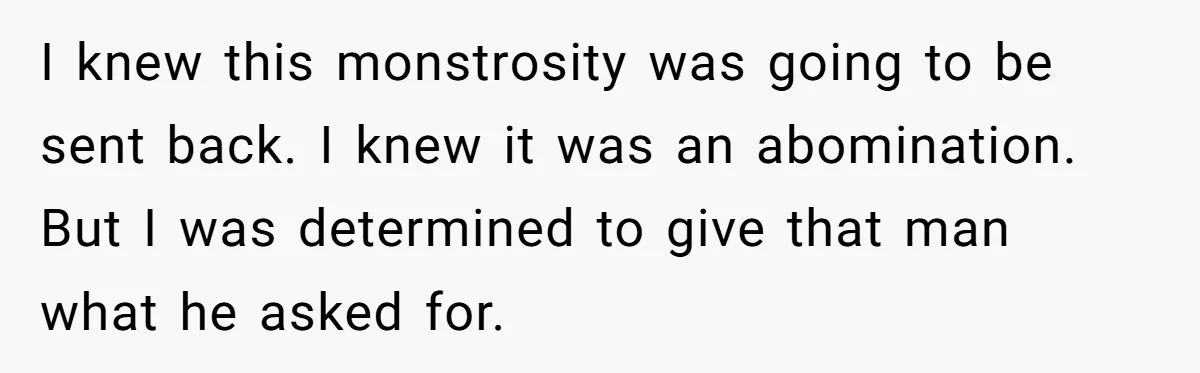 I knew this monstrosity was going to be sent back. I knew it was an abomination. But I was determined to give that man what he asked for.