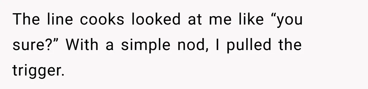 The line cooks looked at me like “you sure?” With a simple nod, I pulled the trigger.