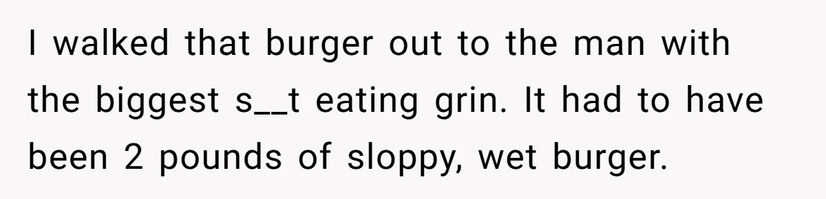 I walked that burger out to the man with the biggest s__t eating grin. It had to have been 2 pounds of sloppy, wet burger.