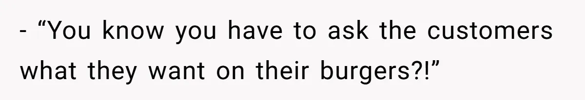 - “You know you have to ask the customers what they want on their burgers?!”