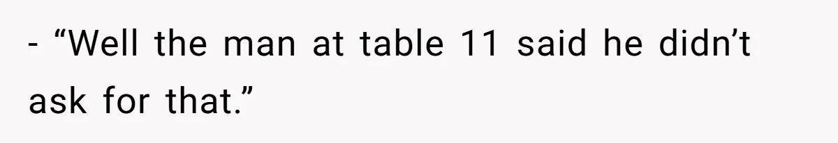 - “Well the man at table 11 said he didn’t ask for that.”