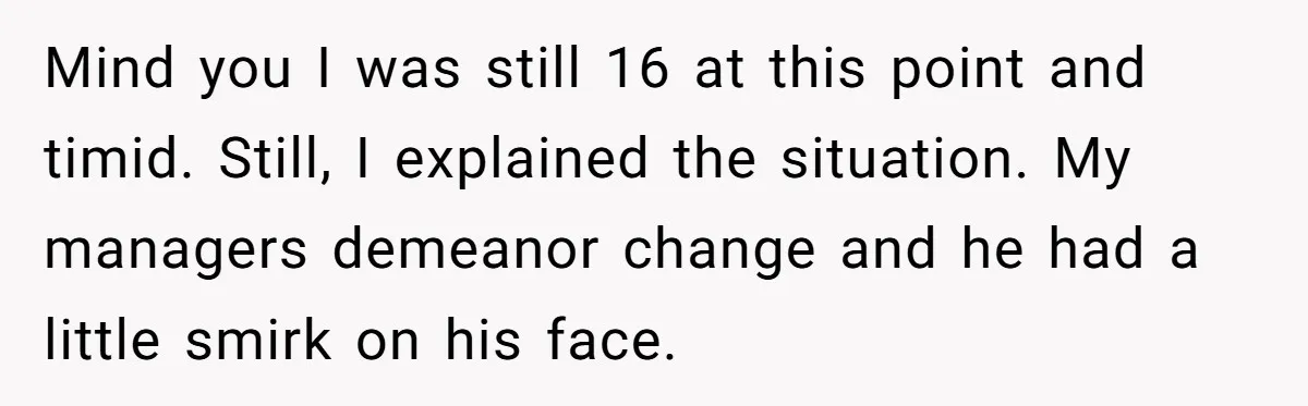 Mind you I was still 16 at this point and timid. Still, I explained the situation. My managers demeanor change and he had a little smirk on his face.
