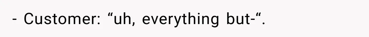 - Customer: “uh, everything but-“.