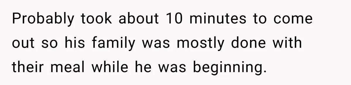 Probably took about 10 minutes to come out so his family was mostly done with their meal while he was beginning.