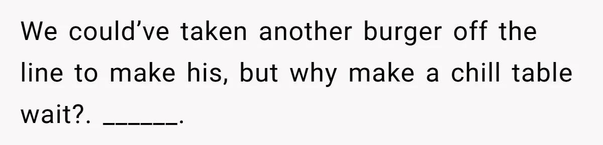 We could’ve taken another burger off the line to make his, but why make a chill table wait?. ______.