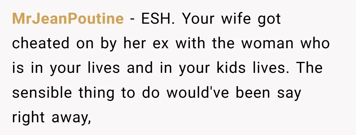 MrJeanPoutine - ESH. Your wife got cheated on by her ex with the woman who is in your lives and in your kids lives. The sensible thing to do would've...