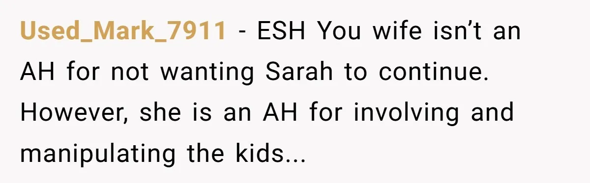 Used_Mark_7911 - ESH You wife isn’t an AH for not wanting Sarah to continue. However, she is an AH for involving and manipulating the kids...
