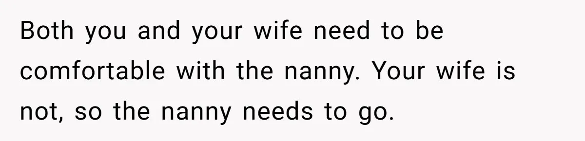 Both you and your wife need to be comfortable with the nanny. Your wife is not, so the nanny needs to go.
