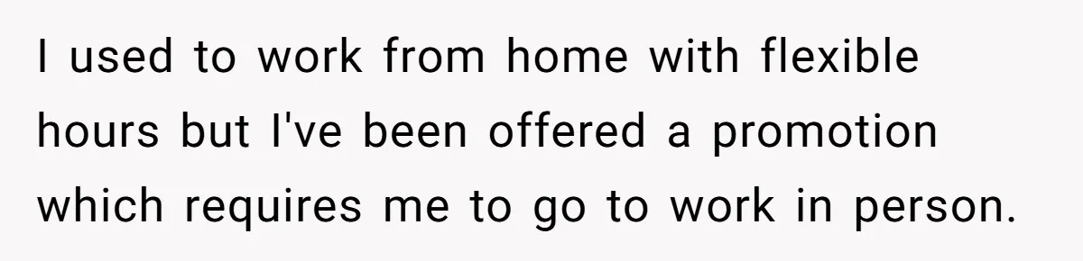 I used to work from home with flexible hours but I've been offered a promotion which requires me to go to work in person.
