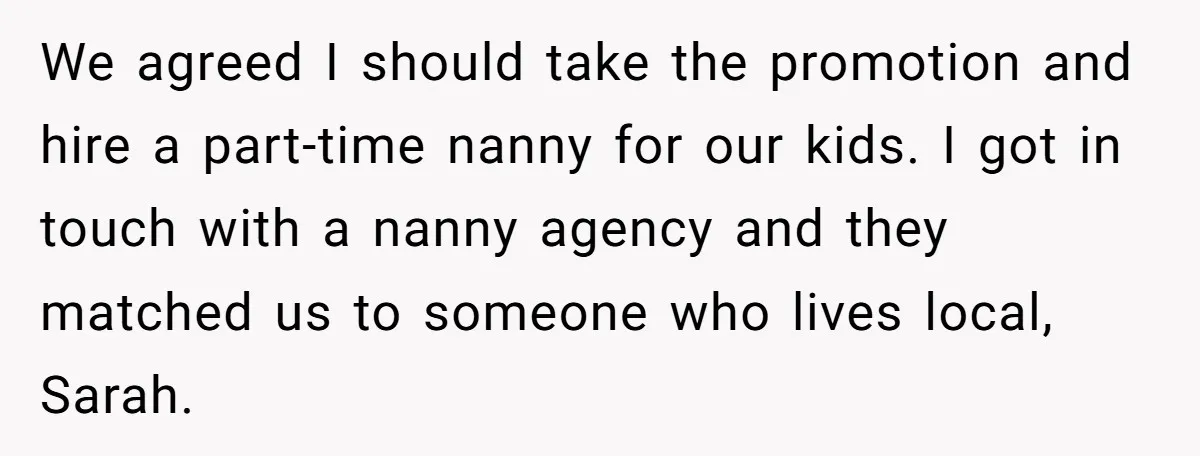 We agreed I should take the promotion and hire a part-time nanny for our kids. I got in touch with a nanny agency and they matched us to someone who...