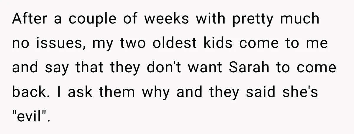 After a couple of weeks with pretty much no issues, my two oldest kids come to me and say that they don't want Sarah to come back. I ask them...