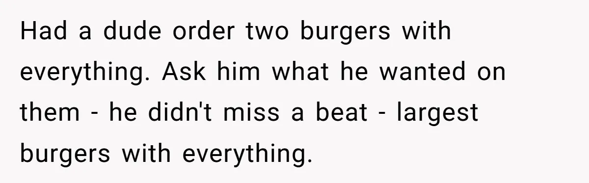 Had a dude order two burgers with everything. Ask him what he wanted on them - he didn't miss a beat - largest burgers with everything.