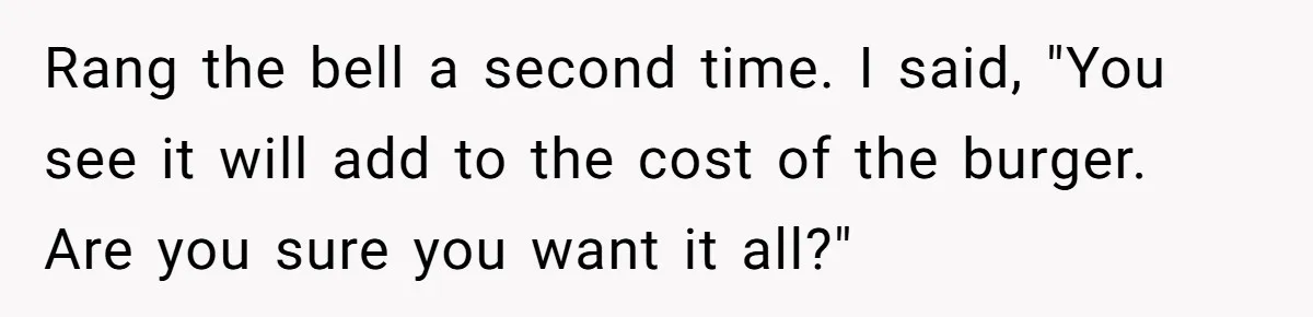 Rang the bell a second time. I said, "You see it will add to the cost of the burger. Are you sure you want it all?"