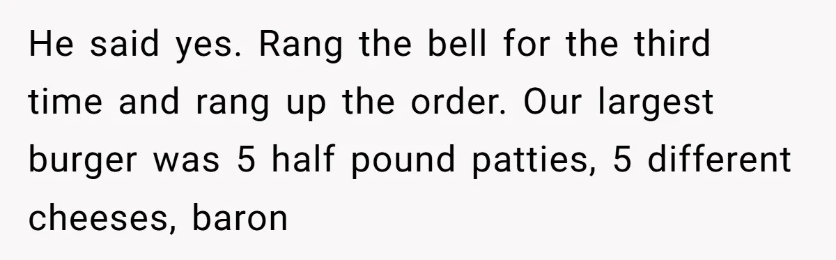 He said yes. Rang the bell for the third time and rang up the order. Our largest burger was 5 half pound patties, 5 different cheeses, baron