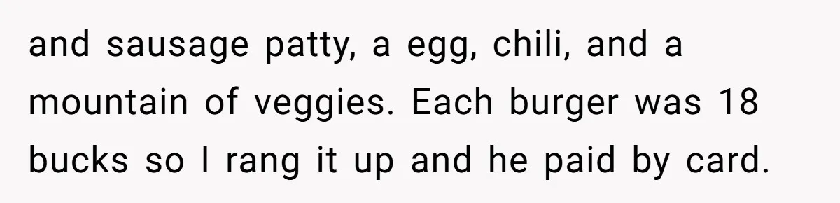 and sausage patty, a egg, chili, and a mountain of veggies. Each burger was 18 bucks so I rang it up and he paid by card.