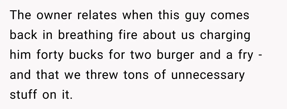 The owner relates when this guy comes back in breathing fire about us charging him forty bucks for two burger and a fry - and that we threw tons of...